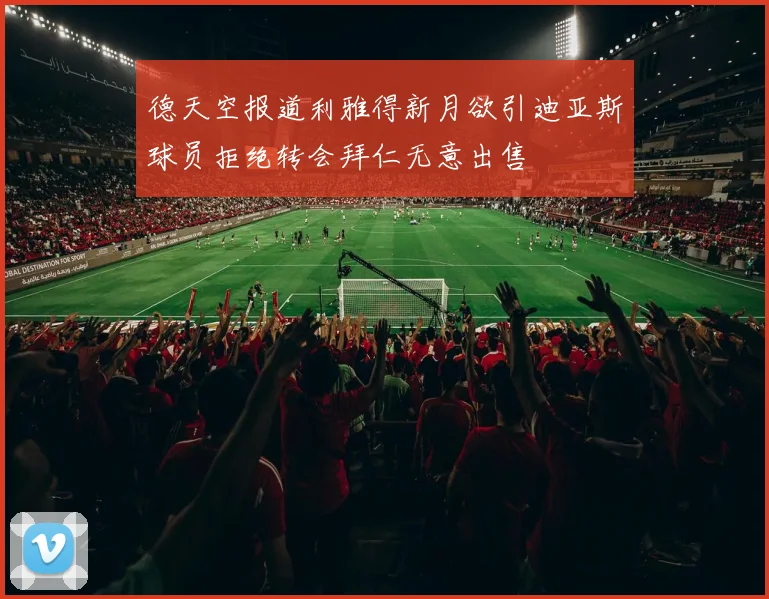 德天空报道利雅得新月欲引迪亚斯球员拒绝转会拜仁无意出售